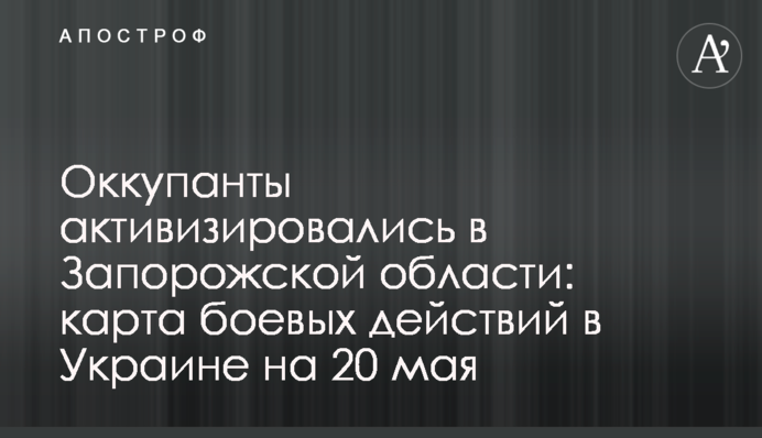 Оккупанты активизировались в Запорожской области: карта боевых действий в Украине на 20 мая