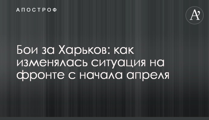 Бои за Харьков: как изменялась ситуация на фронте с начала апреля