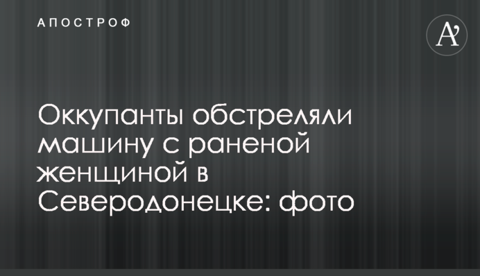 Окупанти обстріляли машину з пораненою жінкою у Сєвєродонецьку: фото