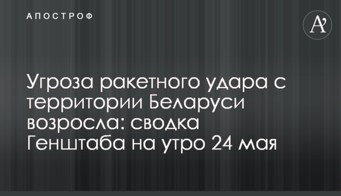 Угроза ракетного удара с территории Беларуси возросла: сводка Генштаба на утро 24 мая