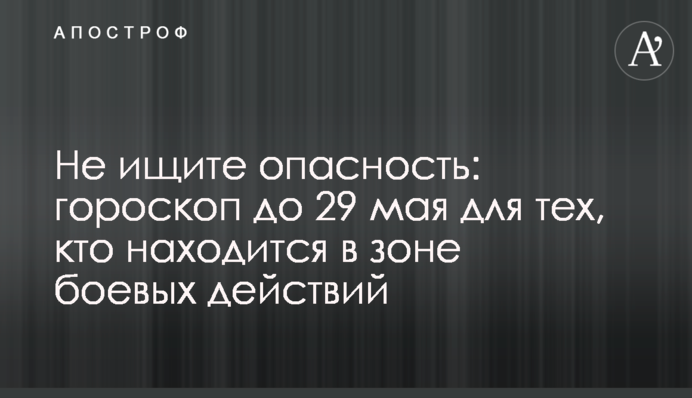 Не ищите опасность: гороскоп до 29 мая для тех, кто находится в зоне боевых действий