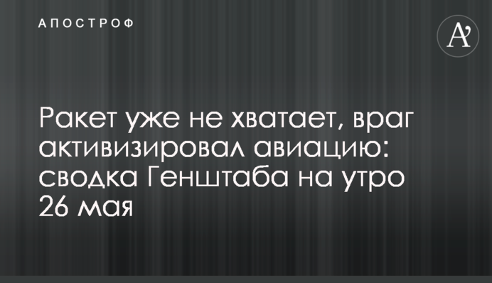 Ракет уже не хватает, враг активизировал авиацию: сводка Генштаба на утро 25 мая
