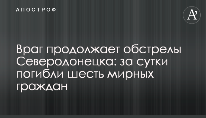 Враг продолжает обстрелы Северодонецка: за сутки погибли шесть мирных граждан