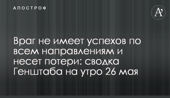 Враг не имеет успехов по всем направлениям и несет потери: сводка Генштаба на утро 26 мая