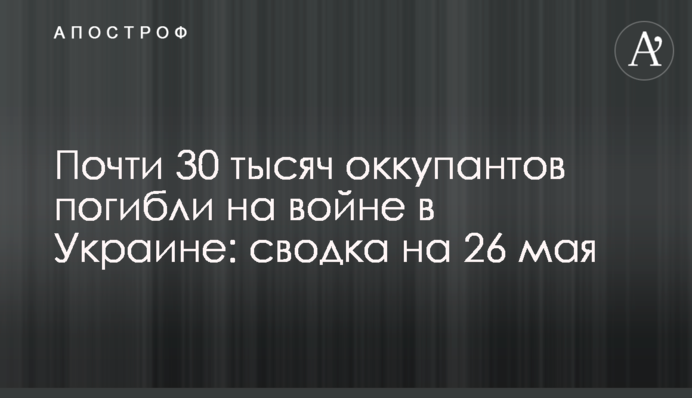 Майже 30 тисяч окупантів загинули на війні в Україні: зведення на 26 травня