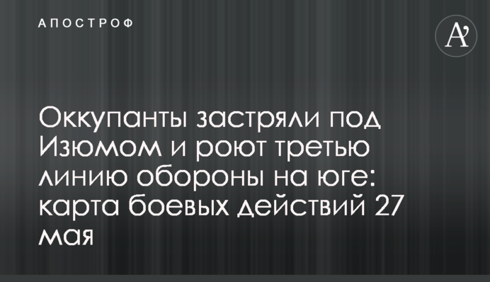 Оккупанты застряли под Изюмом и роют третью линию обороны на юге: карта боевых действий 27 мая