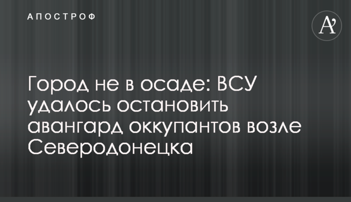 Город не в осаде: ВСУ удалось остановить авангард оккупантов возле Северодонецка