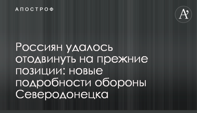 Россиян удалось отодвинуть на прежние позиции: новые подробности обороны Северодонецка