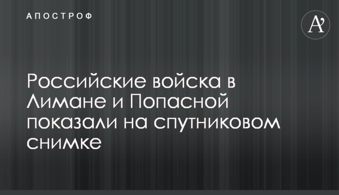 Російські війська в Лимані та Попасній показали на супутниковому знімку