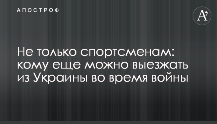 Не только спортсменам: кому еще можно выезжать из Украины во время войны