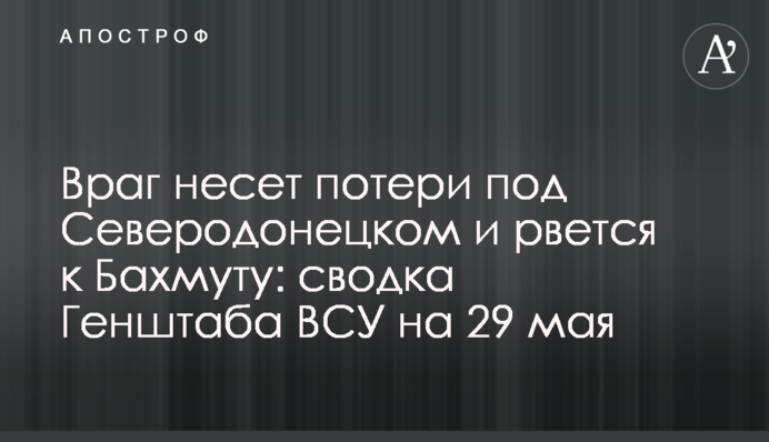 Враг несет потери под Северодонецком и рвется к Бахмуту: сводка Генштаба ВСУ на 29 мая