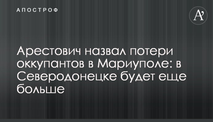 Арестович назвал потери оккупантов в Мариуполе: в Северодонецке будет еще больше