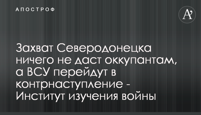 Захоплення Сєвєродонецька нічого не дасть окупантам, а ЗСУ перейдуть у контрнаступ - Інститут вивчення війни