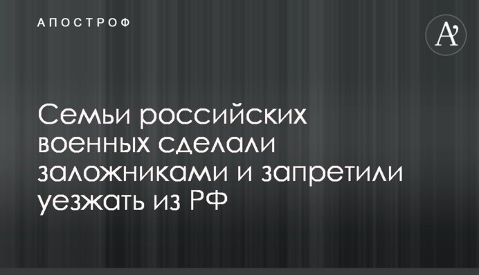 Сім'ї російських військових зробили заручниками та заборонили їхати з РФ