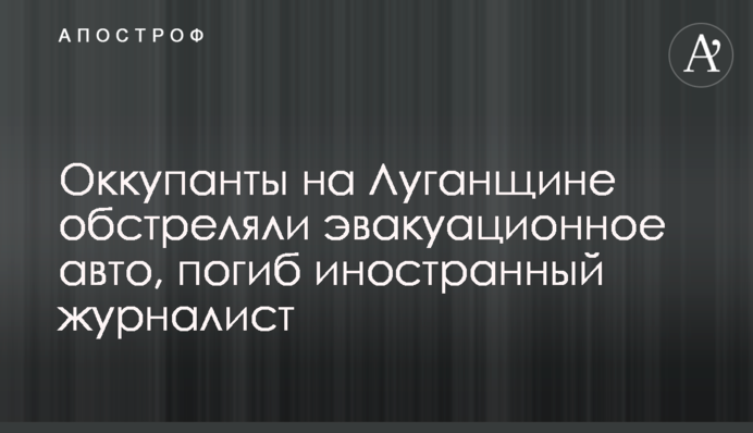 Окупанти на Луганщині обстріляли евакуаційне авто, загинув іноземний журналіст