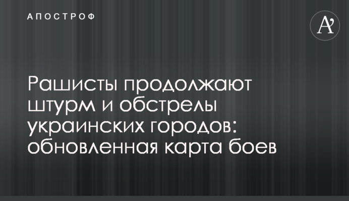Рашисти продовжують штурм та обстріл українських міст: оновлена карта боїв