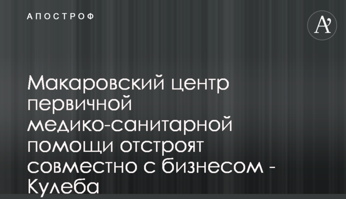 Макаровский центр первичной медико-санитарной помощи отстроят совместно с бизнесом - Кулеба