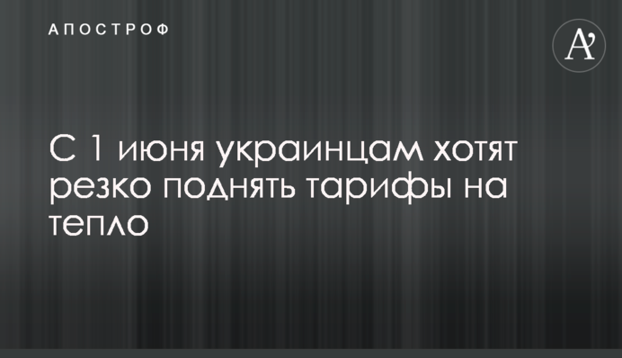 С 1 июня украинцам хотят резко поднять тарифы на тепло