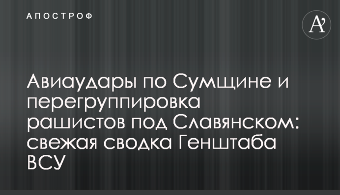 Авиаудары по Сумщине и перегруппировка рашистов под Славянском: свежая сводка Генштаба ВСУ