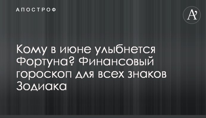 Кому у червні посміхнеться Фортуна? Фінансовий гороскоп для всіх знаків Зодіаку
