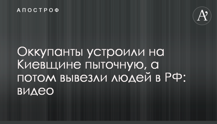 Окупанти влаштували на Київщині катівню, а потім вивезли людей до РФ: відео
