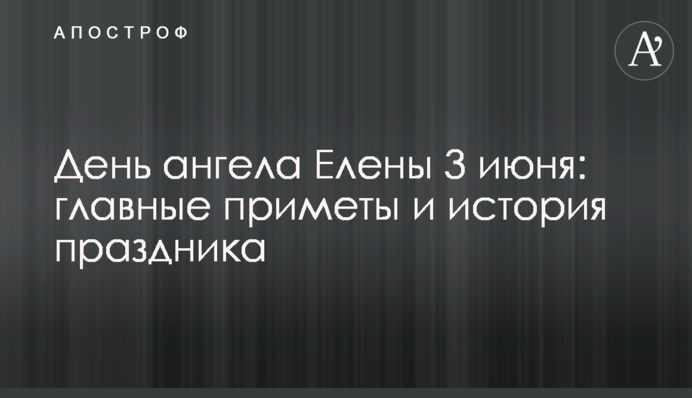 День ангела Елены 3 июня: главные приметы и история праздника