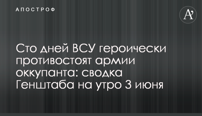 Сто днів ЗСУ героїчно протистоять армії окупанта: зведення Генштабу на ранок 3 червня