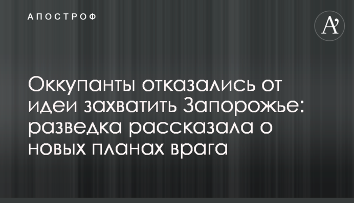 Окупанти відмовилися від ідеї захопити Запоріжжя: розвідка розповіла про нові плани ворога