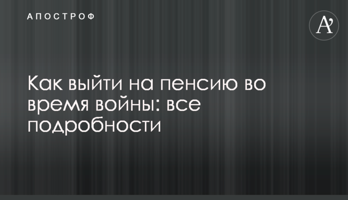 Як вийти на пенсію під час війни: всі подробиці
