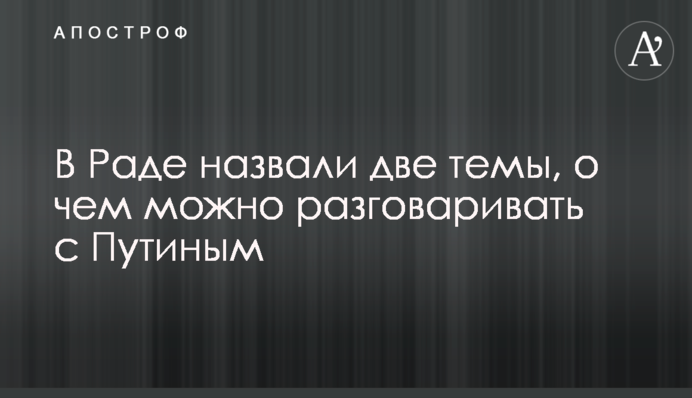 У Раді назвали дві теми, про що можна розмовляти з Путіним