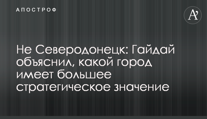 Не Сєвєродонецьк: Гайдай пояснив, яке місто має більше стратегічного значення