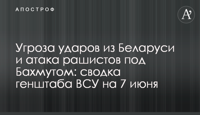 Угроза ударов из Беларуси и атака рашистов под Бахмутом: сводка генштаба ВСУ на 7 июня