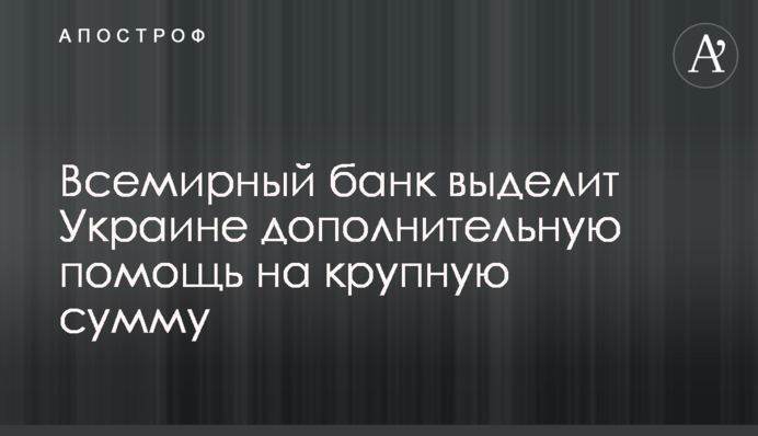 Всемирный банк выделит Украине дополнительную помощь на крупную сумму