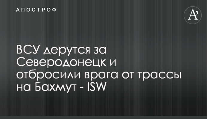 ВСУ дерутся за Северодонецк и отбросили врага от трассы на Бахмут - ISW