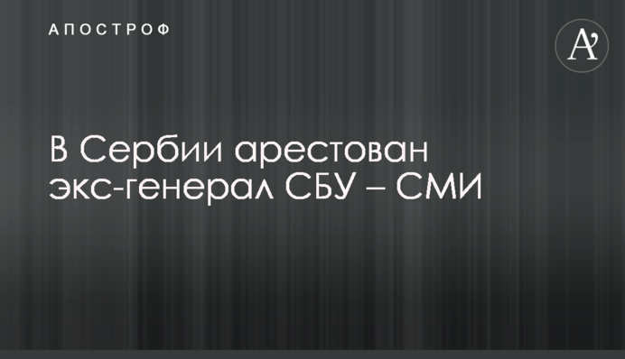 У Сербії заарештовано екс-генерала СБУ – ЗМІ