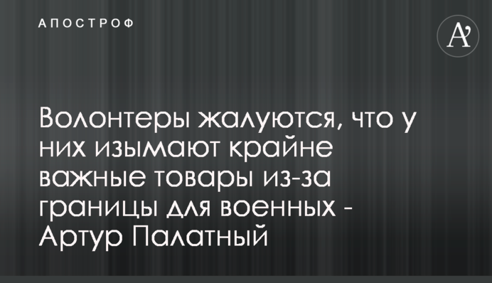 Волонтеры жалуются, что у них изымают крайне важные товары из-за границы для военных - Артур Палатный
