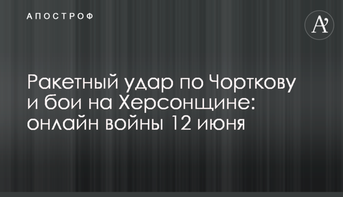 Ракетний удар по Чорткову та бої на Херсонщині: хроніка війни 12 червня
