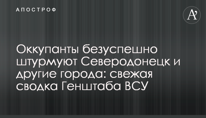 Окупанти безуспішно штурмують Сєвєродонецьк та інші міста: свіже зведення Генштабу ЗСУ