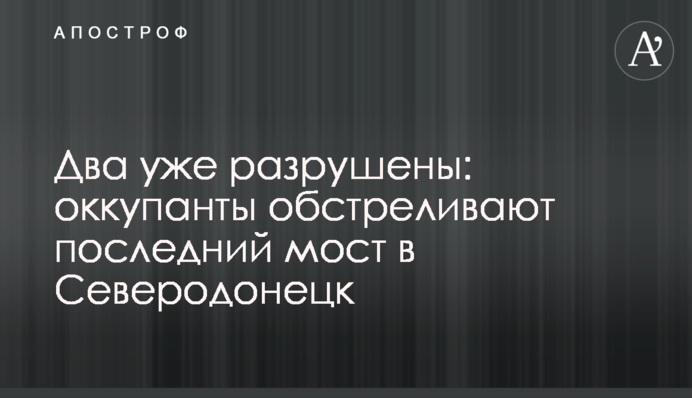 Два уже разрушены: оккупанты обстреливают последний мост в Северодонецк