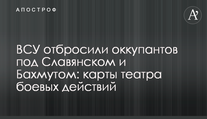 ВСУ отбросили оккупантов под Славянском и Бахмутом: карты театра боевых действий
