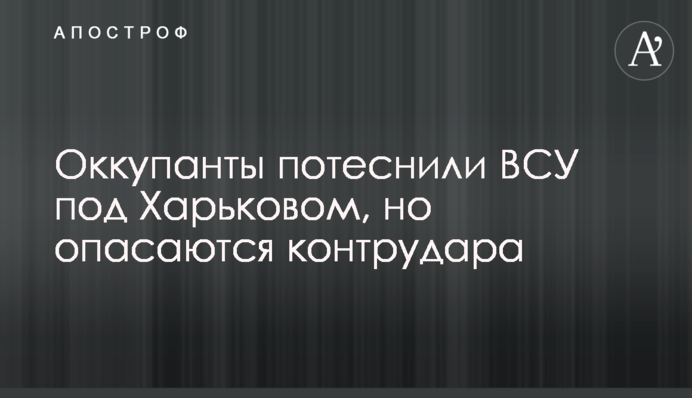 Окупанти потіснили ЗСУ під Харковом, але побоюються контрудара