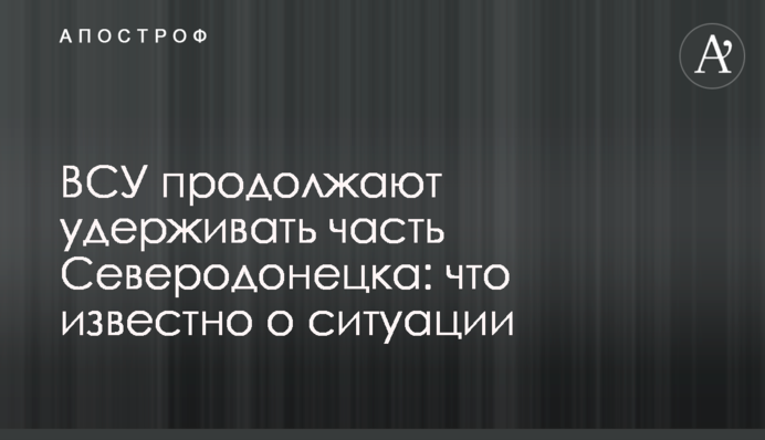 ВСУ продолжают удерживать часть Северодонецка: что известно о ситуации