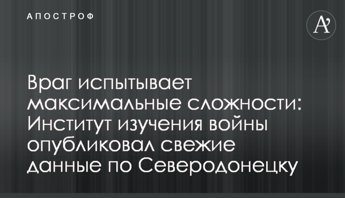 Враг испытывает максимальные сложности: Институт изучения войны опубликовал свежие данные по Северодонецку