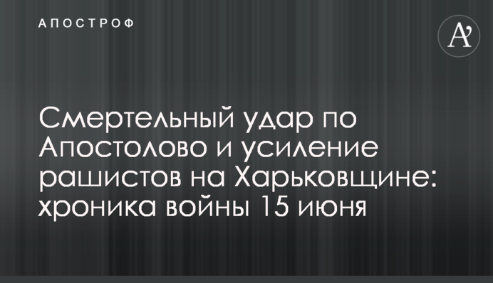 Смертельный удар по Апостолово и усиление рашистов на Харьковщине: хроника войны 15 июня