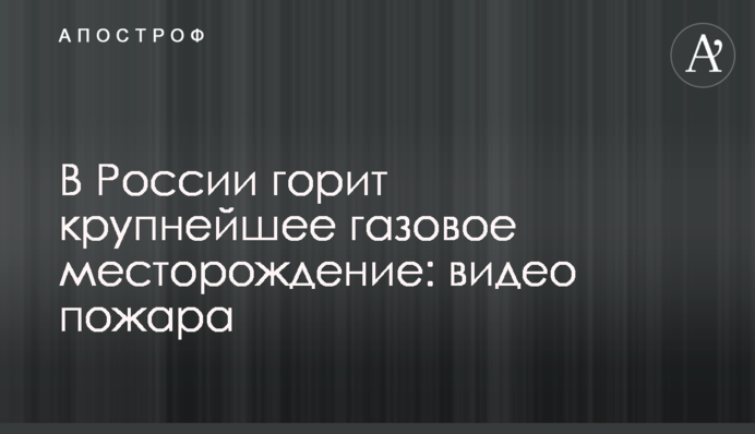 У Росії горить найбільше газове родовище: відео пожежі