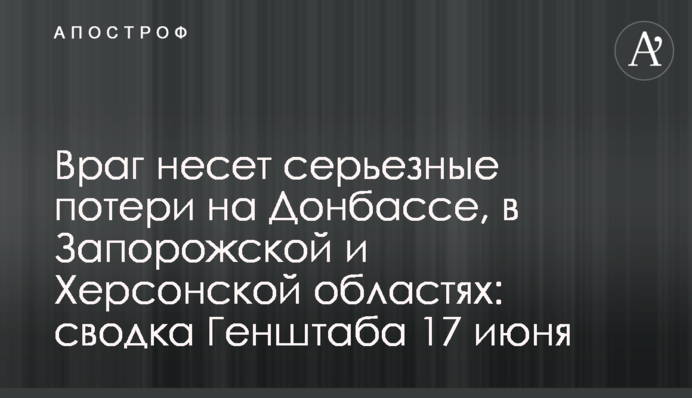 Враг несет серьезные потери на Донбассе, в Запорожской и Херсонской областях: сводка Генштаба 17 июня