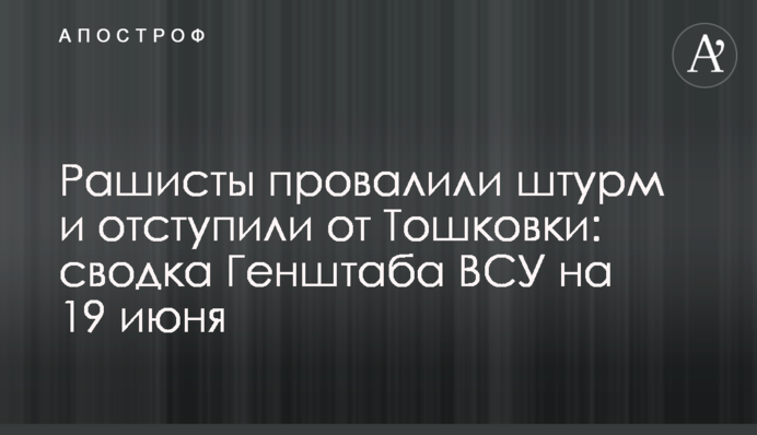 Рашисти провалили штурм і відступили від Тошківки: зведення Генштабу ЗСУ на 19 червня