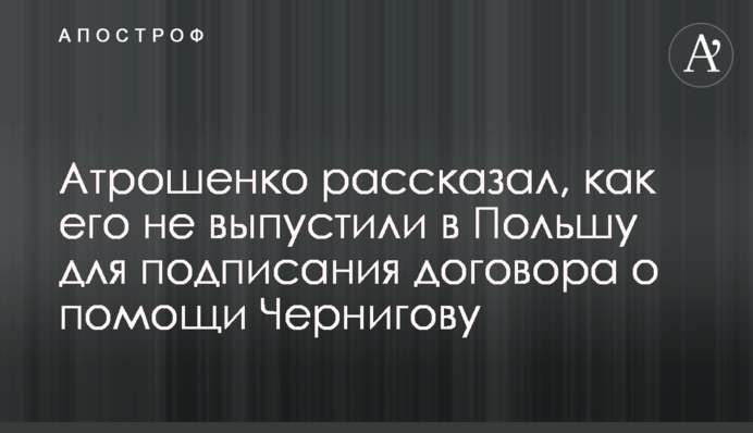 Атрошенко рассказал, как его не выпустили в Польшу для подписания договора о помощи Чернигову