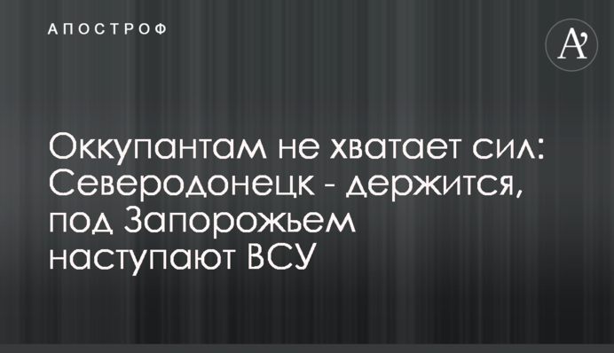 Окупантам не вистачає сил: Сєвєродонецьк – тримається, під Запоріжжям наступають ЗСУ