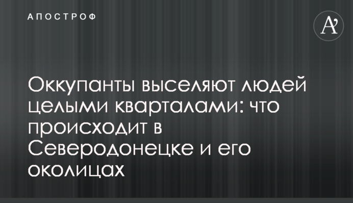 Окупанти виселяють людей цілими кварталами: що відбувається у Сєверодонецьку та його околицях